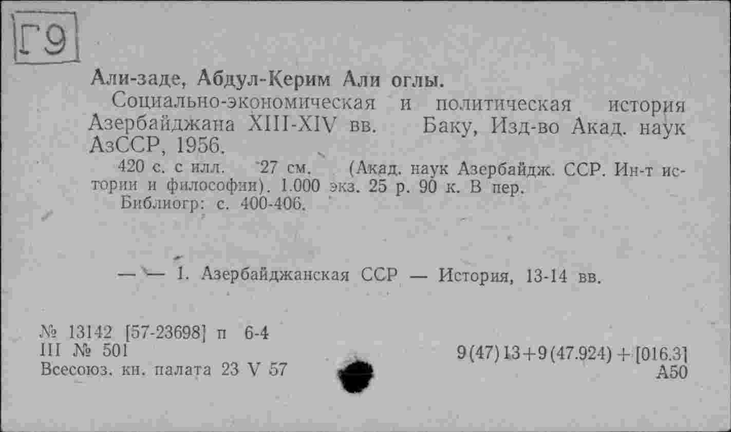 ﻿Г9І
Али-заде, Абдул-Керим Али оглы.
Социально-экономическая и политическая история Азербайджана XIII-XIV вв. Баку, Изд-во Акад, наук АзССР, 1956.
420 с. с илл. 27 см. (Акдд. наук Азербайдж. ССР. Ин-т истории и философии). 1.000 экз. 25 р. 90 к. В пер.
Библиогр: с. 400-406.
— '— 1. Азербайджанская ССР — История, 13-14 вв.
№ 13142 [57-23698] п 6-4
III № 501
Всесоюз. кн. палата 23 V 57
9(47) 13+9(47.924)+ [016.3]
А50